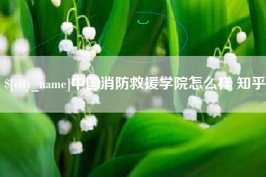 张北中国消防救援学院怎么样 知乎