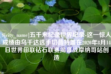 张北五千米纪录世界纪录-这一惊人成绩由乌干达选手切普特盖在2020年8月14日世界田联钻石联赛揭幕战摩纳哥站创造