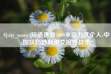 张北短道速滑5000米接力几个人-中国队巧妙利用交接棒战术
