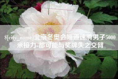 张北北京冬奥会短道速滑男子5000米接力-都可能与奖牌失之交臂