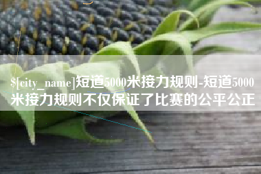 张北短道5000米接力规则-短道5000米接力规则不仅保证了比赛的公平公正