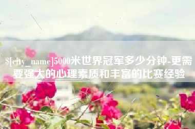 张北5000米世界冠军多少分钟-更需要强大的心理素质和丰富的比赛经验