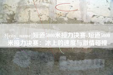 张北短道5000米接力决赛-短道5000米接力决赛：冰上的速度与激情碰撞
