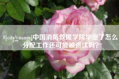 张北中国消防救援学院毕业了怎么分配工作还可能被逃汰吗？