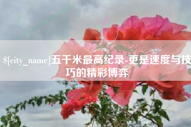 张北五千米最高纪录-更是速度与技巧的精彩博弈