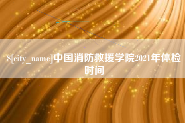 张北中国消防救援学院2021年体检时间