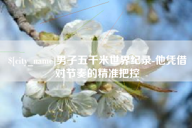 张北男子五千米世界纪录-他凭借对节奏的精准把控