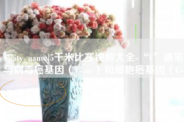 张北5千米比赛视频大全-“V”通常与病毒癌基因（V-onc）和细胞癌基因（C-onc）相关