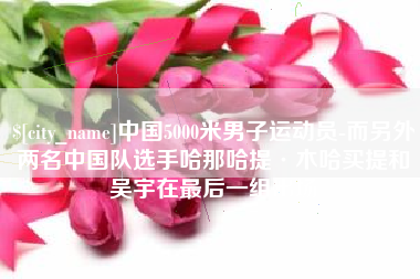 张北中国5000米男子运动员-而另外两名中国队选手哈那哈提·木哈买提和吴宇在最后一组出场