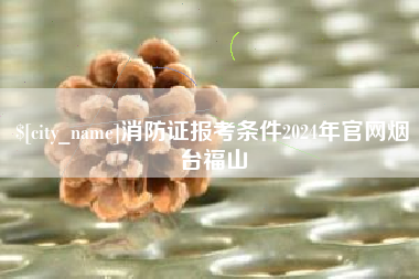 张北消防证报考条件2024年官网烟台福山
