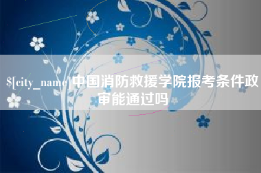 张北中国消防救援学院报考条件政审能通过吗